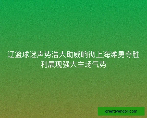 辽篮球迷声势浩大助威响彻上海滩勇夺胜利展现强大主场气势