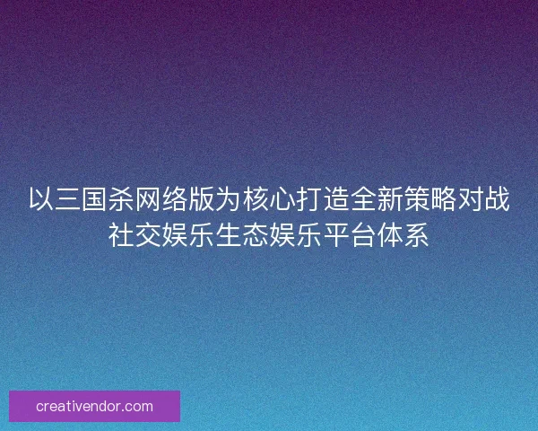 以三国杀网络版为核心打造全新策略对战社交娱乐生态娱乐平台体系