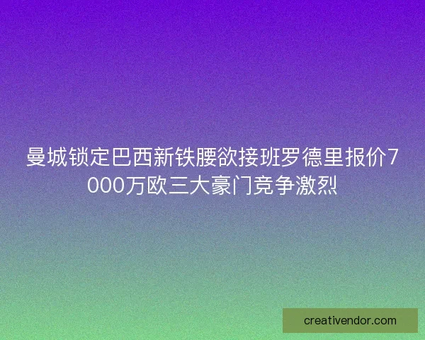 曼城锁定巴西新铁腰欲接班罗德里报价7000万欧三大豪门竞争激烈