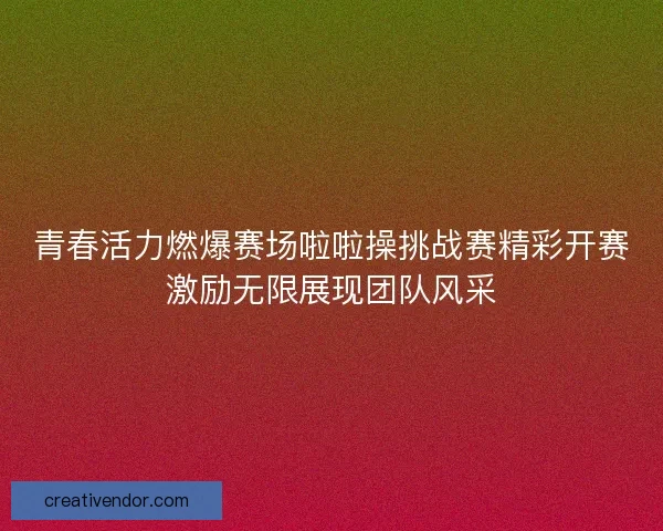 青春活力燃爆赛场啦啦操挑战赛精彩开赛激励无限展现团队风采