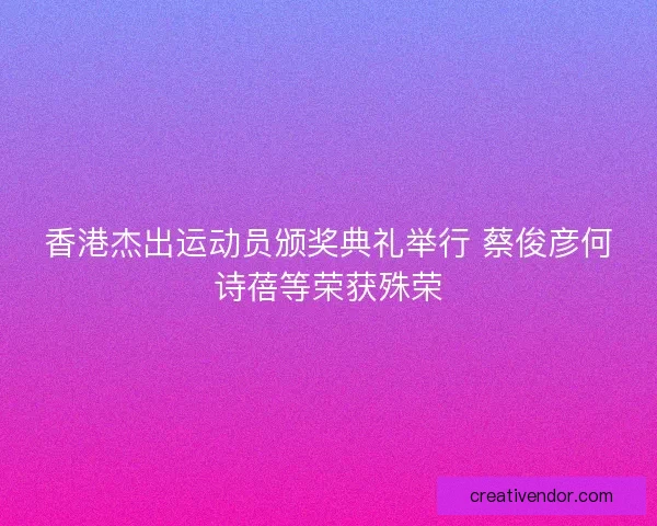 香港杰出运动员颁奖典礼举行 蔡俊彦何诗蓓等荣获殊荣