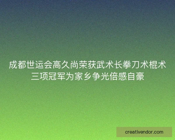 成都世运会高久尚荣获武术长拳刀术棍术三项冠军为家乡争光倍感自豪