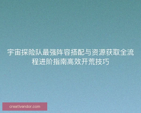 宇宙探险队最强阵容搭配与资源获取全流程进阶指南高效开荒技巧