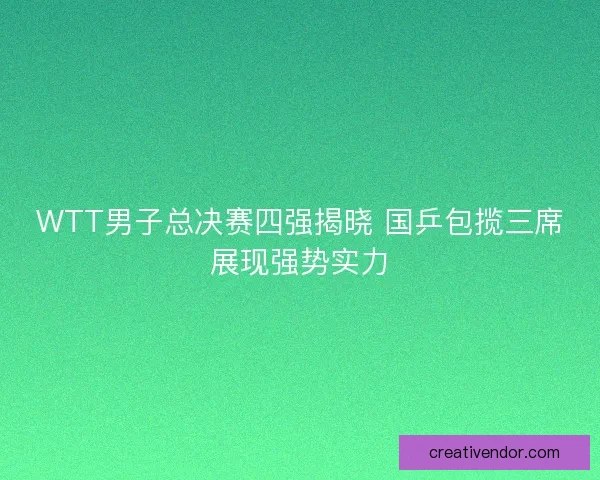 WTT男子总决赛四强揭晓 国乒包揽三席展现强势实力
