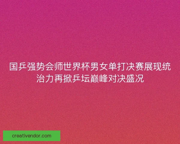 国乒强势会师世界杯男女单打决赛展现统治力再掀乒坛巅峰对决盛况