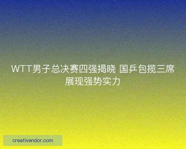 WTT男子总决赛四强揭晓 国乒包揽三席展现强势实力