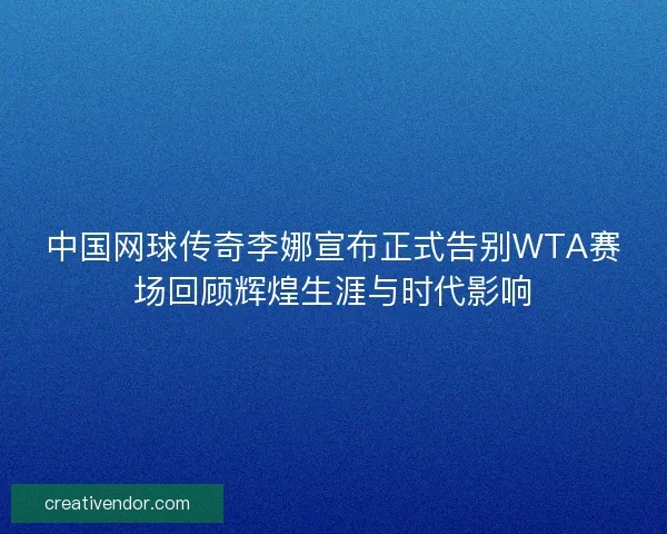 中国网球传奇李娜宣布正式告别WTA赛场回顾辉煌生涯与时代影响