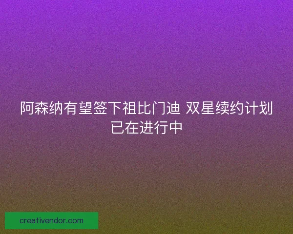 阿森纳有望签下祖比门迪 双星续约计划已在进行中